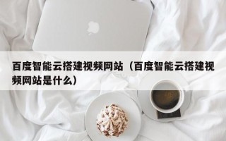 凉山百度智能云搭建视频网站（百度智能云搭建视频网站是什么）