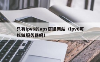 凉山只有ipv6的vps搭建网站（ipv6可以做服务器吗）