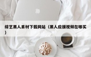 凉山综艺黑人素材下载网站（黑人应援视频在哪买）
